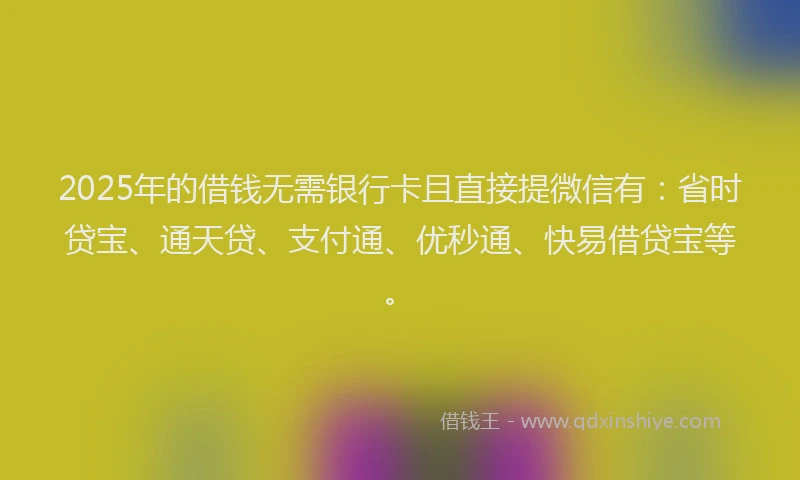 2025年的借钱无需银行卡且直接提微信有：省时贷宝、通天贷、支付通、优秒通、快易借贷宝等。