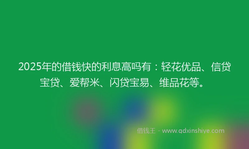 2025年的借钱快的利息高吗有：轻花优品、信贷宝贷、爱帮米、闪贷宝易、维品花等。