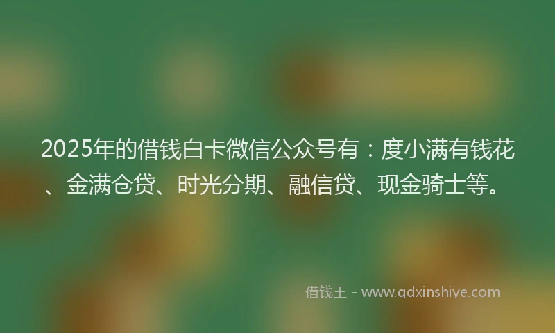 2025年的借钱白卡微信公众号有：度小满有钱花、金满仓贷、时光分期、融信贷、现金骑士等。
