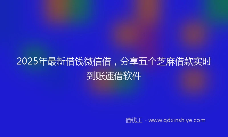 2025年最新借钱微信借，分享五个芝麻借款实时到账速借软件