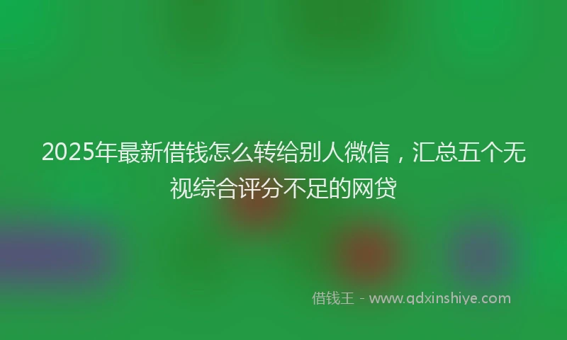 2025年最新借钱怎么转给别人微信，汇总五个无视综合评分不足的网贷