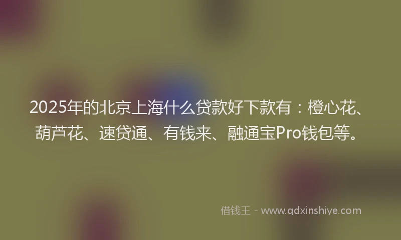 2025年的北京上海什么贷款好下款有：橙心花、葫芦花、速贷通、有钱来、融通宝Pro钱包等。