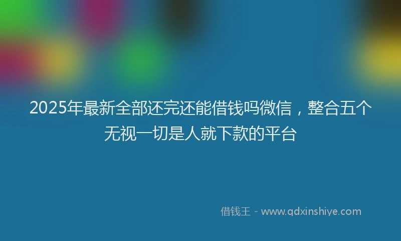 2025年最新全部还完还能借钱吗微信，整合五个无视一切是人就下款的平台