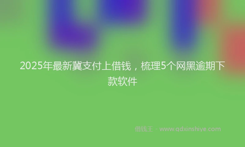 2025年最新冀支付上借钱，梳理5个网黑逾期下款软件