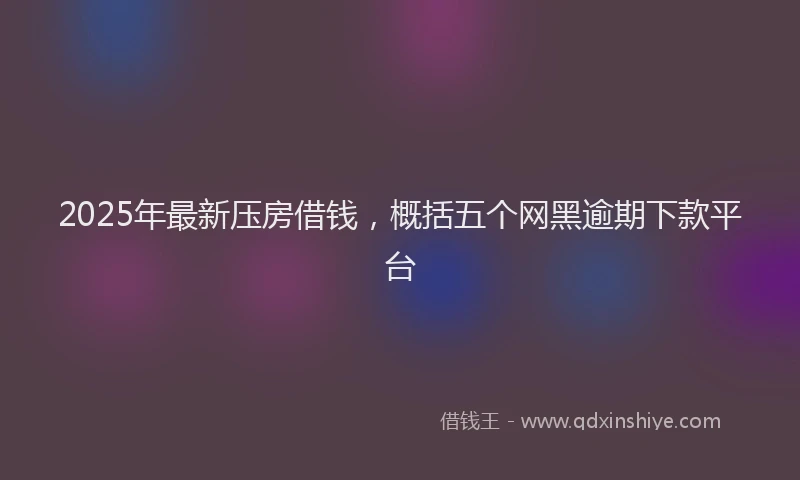2025年最新压房借钱，概括五个网黑逾期下款平台