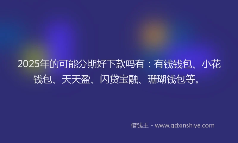 2025年的可能分期好下款吗有：有钱钱包、小花钱包、天天盈、闪贷宝融、珊瑚钱包等。