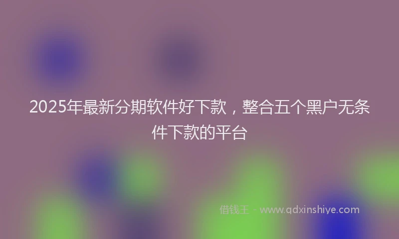 2025年最新分期软件好下款，整合五个黑户无条件下款的平台