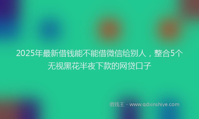 2025年最新借钱能不能借微信给别人，整合5个无视黑花半夜下款的网贷口子