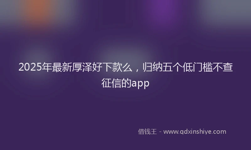 2025年最新厚泽好下款么，归纳五个低门槛不查征信的app
