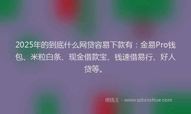 2025年的到底什么网贷容易下款有：金易Pro钱包、米粒白条、现金借款宝、钱速借易行、好人贷等。