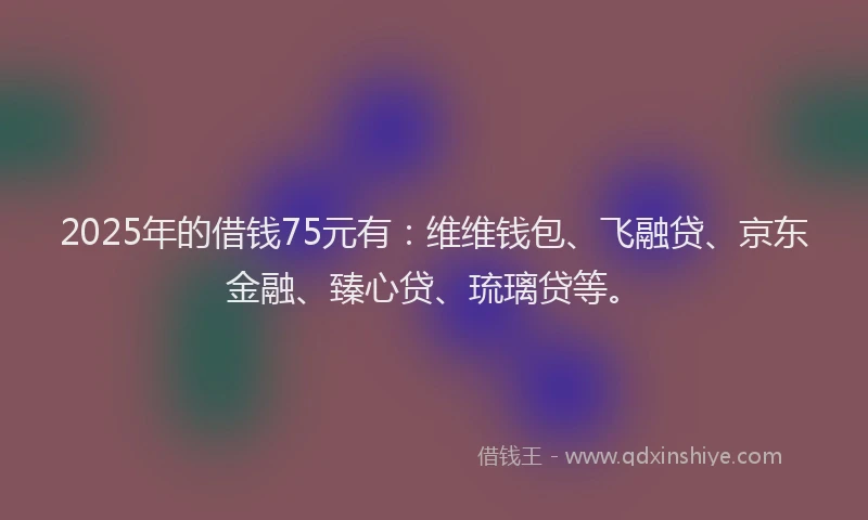 2025年的借钱75元有：维维钱包、飞融贷、京东金融、臻心贷、琉璃贷等。