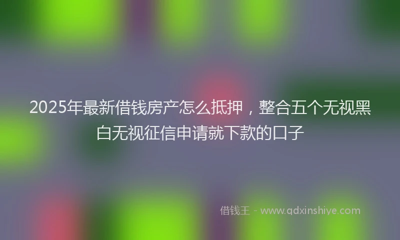 2025年最新借钱房产怎么抵押，整合五个无视黑白无视征信申请就下款的口子