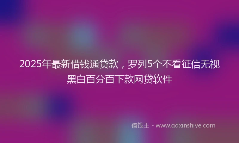 2025年最新借钱通贷款，罗列5个不看征信无视黑白百分百下款网贷软件