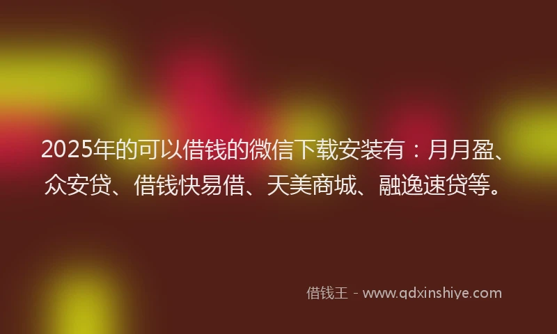 2025年的可以借钱的微信下载安装有：月月盈、众安贷、借钱快易借、天美商城、融逸速贷等。