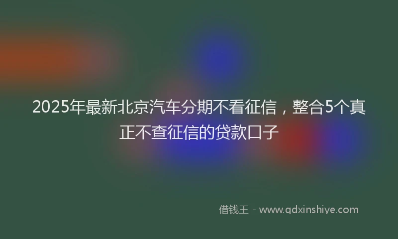 2025年最新北京汽车分期不看征信，整合5个真正不查征信的贷款口子