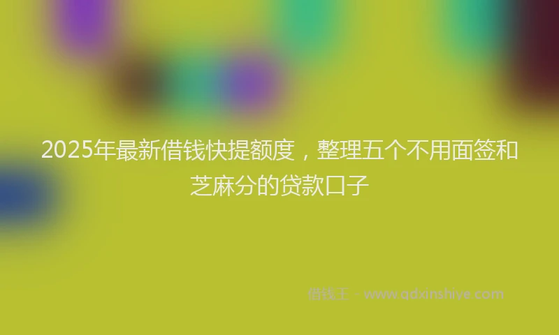 2025年最新借钱快提额度，整理五个不用面签和芝麻分的贷款口子