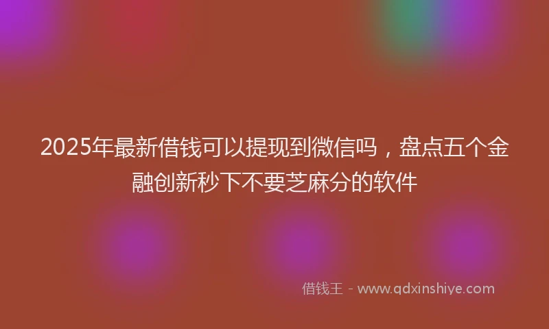 2025年最新借钱可以提现到微信吗，盘点五个金融创新秒下不要芝麻分的软件