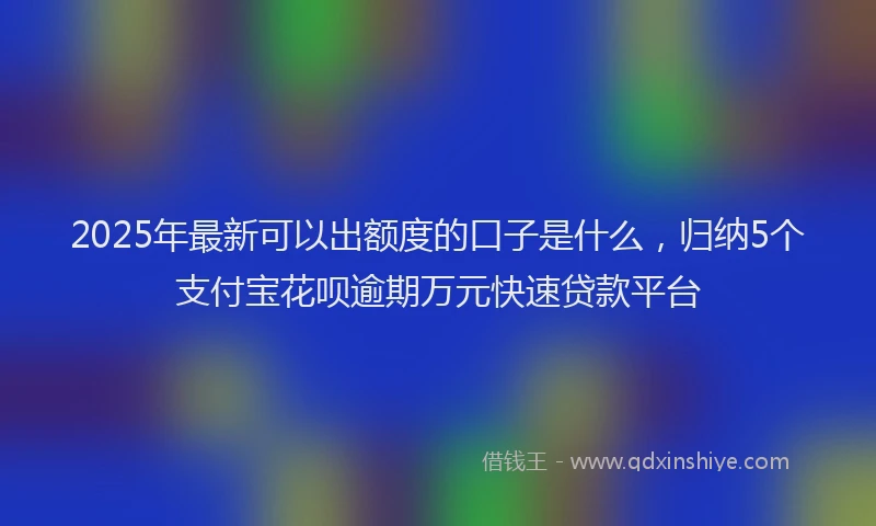 2025年最新可以出额度的口子是什么，归纳5个支付宝花呗逾期万元快速贷款平台