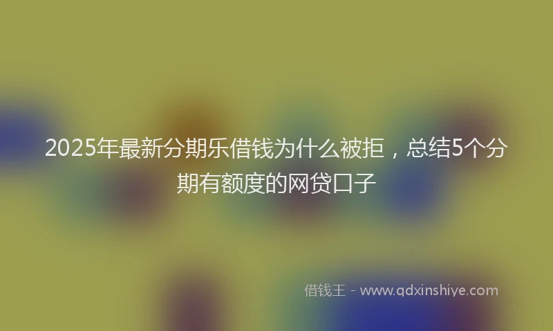 2025年最新分期乐借钱为什么被拒，总结5个分期有额度的网贷口子