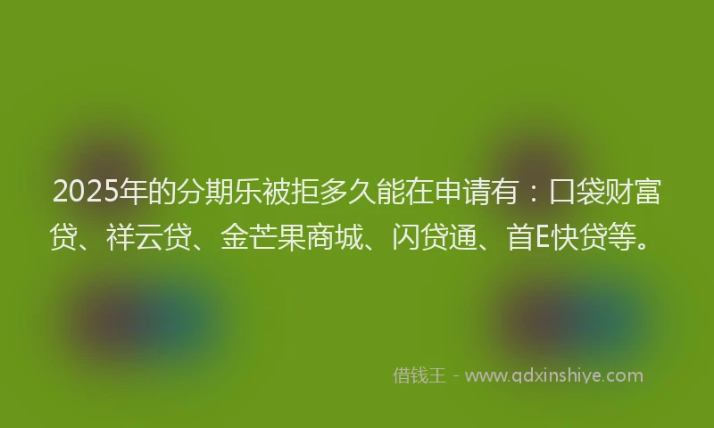 2025年的分期乐被拒多久能在申请有：口袋财富贷、祥云贷、金芒果商城、闪贷通、首E快贷等。