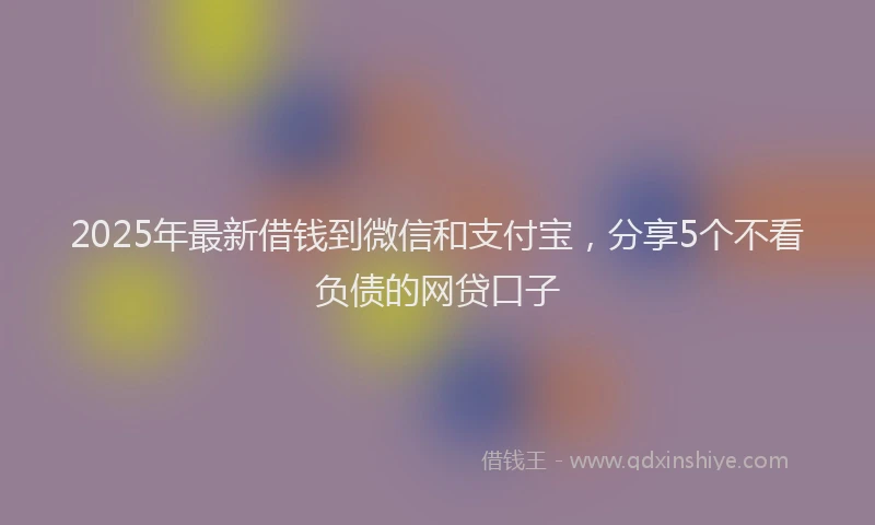 2025年最新借钱到微信和支付宝，分享5个不看负债的网贷口子