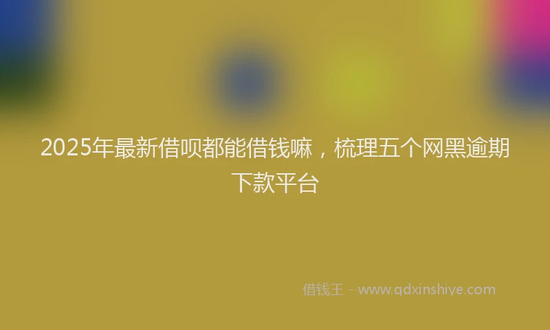 2025年最新借呗都能借钱嘛，梳理五个网黑逾期下款平台