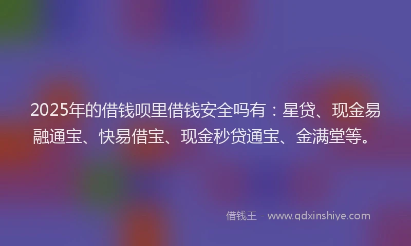 2025年的借钱呗里借钱安全吗有：星贷、现金易融通宝、快易借宝、现金秒贷通宝、金满堂等。