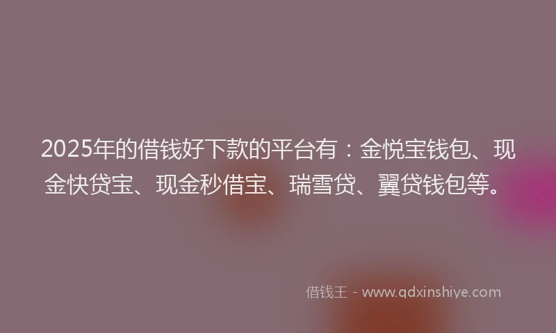 2025年的借钱好下款的平台有：金悦宝钱包、现金快贷宝、现金秒借宝、瑞雪贷、翼贷钱包等。