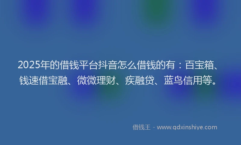 2025年的借钱平台抖音怎么借钱的有：百宝箱、钱速借宝融、微微理财、疾融贷、蓝鸟信用等。