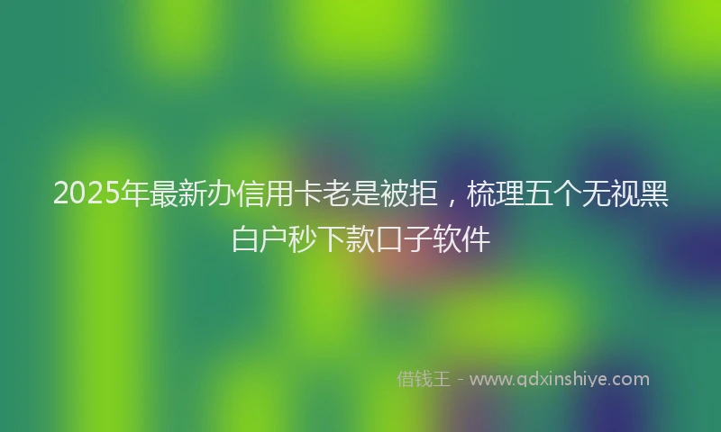 2025年最新办信用卡老是被拒，梳理五个无视黑白户秒下款口子软件
