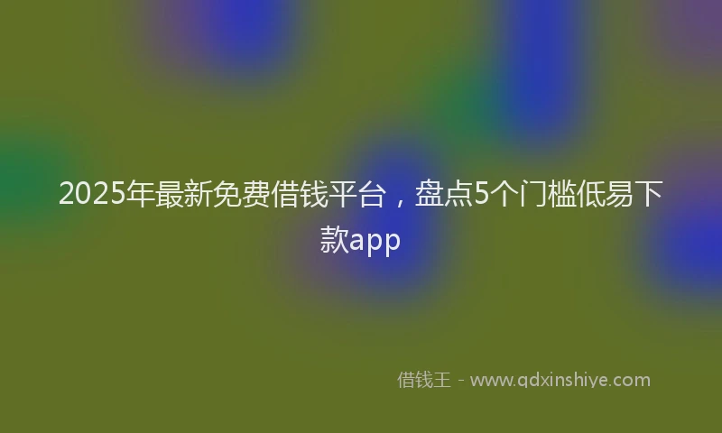 2025年最新免费借钱平台，盘点5个门槛低易下款app