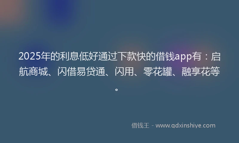 2025年的利息低好通过下款快的借钱app有：启航商城、闪借易贷通、闪用、零花罐、融享花等。