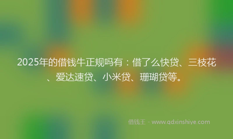 2025年的借钱牛正规吗有：借了么快贷、三枝花、爱达速贷、小米贷、珊瑚贷等。