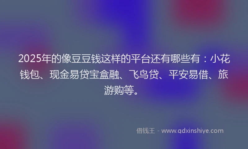 2025年的像豆豆钱这样的平台还有哪些有：小花钱包、现金易贷宝盒融、飞鸟贷、平安易借、旅游购等。
