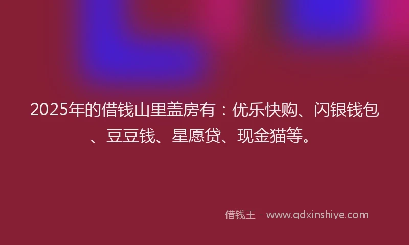 2025年的借钱山里盖房有：优乐快购、闪银钱包、豆豆钱、星愿贷、现金猫等。