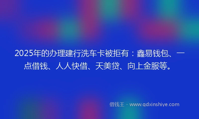 2025年的办理建行洗车卡被拒有：鑫易钱包、一点借钱、人人快借、天美贷、向上金服等。