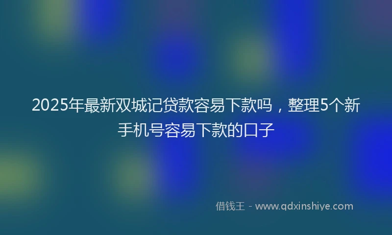 2025年最新双城记贷款容易下款吗，整理5个新手机号容易下款的口子