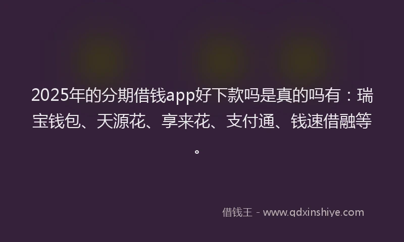 2025年的分期借钱app好下款吗是真的吗有：瑞宝钱包、天源花、享来花、支付通、钱速借融等。