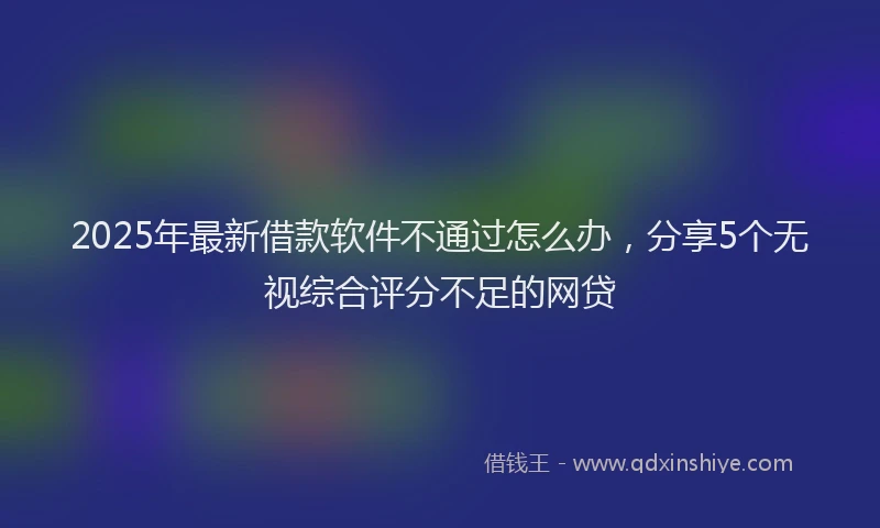 2025年最新借款软件不通过怎么办，分享5个无视综合评分不足的网贷