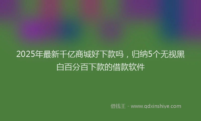 2025年最新千亿商城好下款吗，归纳5个无视黑白百分百下款的借款软件