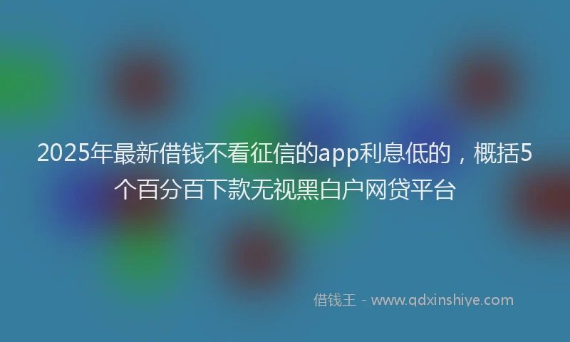 2025年最新借钱不看征信的app利息低的，概括5个百分百下款无视黑白户网贷平台