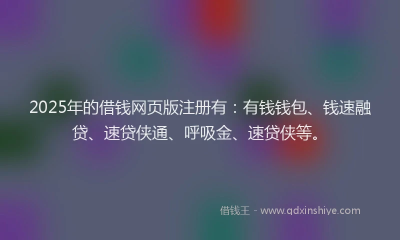 2025年的借钱网页版注册有：有钱钱包、钱速融贷、速贷侠通、呼吸金、速贷侠等。