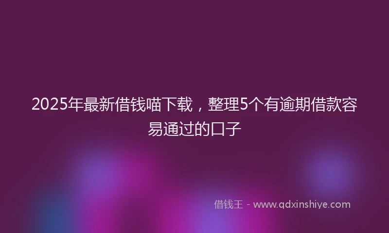 2025年最新借钱喵下载，整理5个有逾期借款容易通过的口子