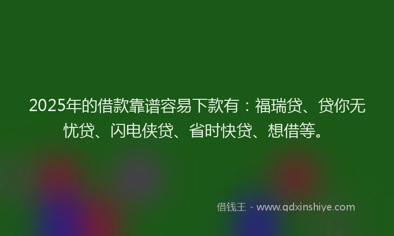 2025年的借款靠谱容易下款有：福瑞贷、贷你无忧贷、闪电侠贷、省时快贷、想借等。