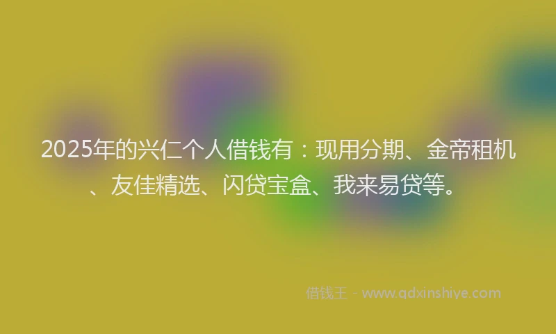 2025年的兴仁个人借钱有：现用分期、金帝租机、友佳精选、闪贷宝盒、我来易贷等。