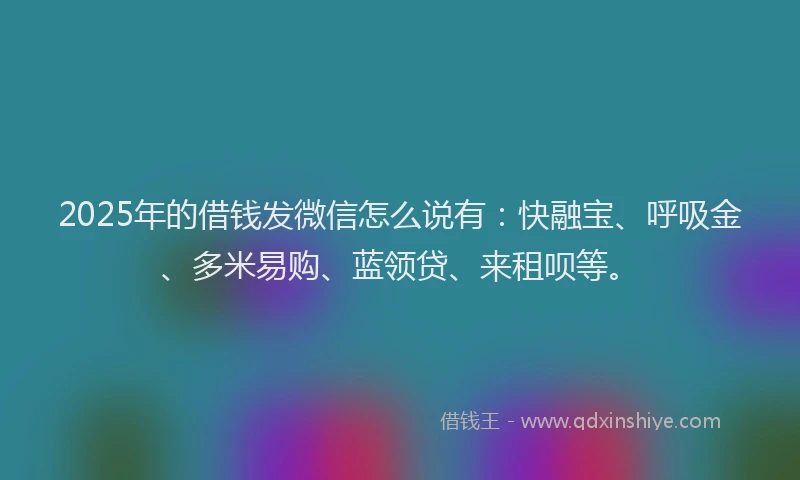 2025年的借钱发微信怎么说有：快融宝、呼吸金、多米易购、蓝领贷、来租呗等。