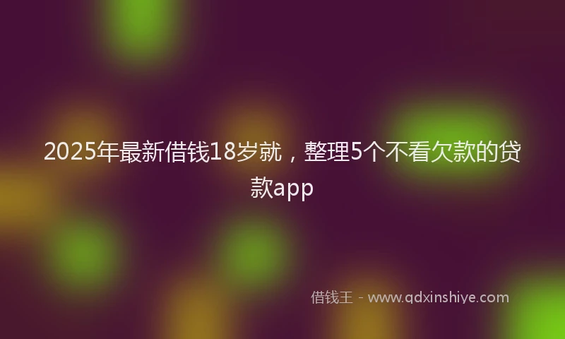 2025年最新借钱18岁就，整理5个不看欠款的贷款app