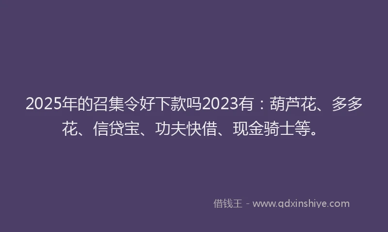 2025年的召集令好下款吗2023有：葫芦花、多多花、信贷宝、功夫快借、现金骑士等。