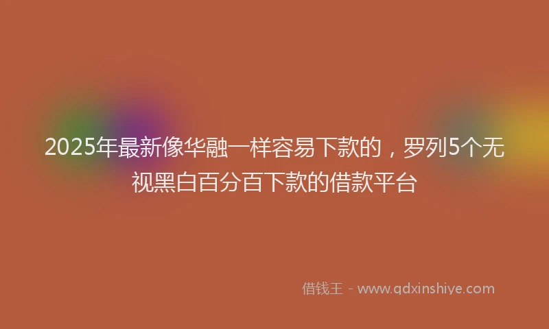 2025年最新像华融一样容易下款的，罗列5个无视黑白百分百下款的借款平台