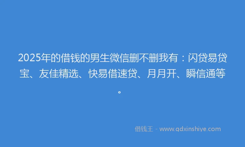 2025年的借钱的男生微信删不删我有：闪贷易贷宝、友佳精选、快易借速贷、月月开、瞬信通等。